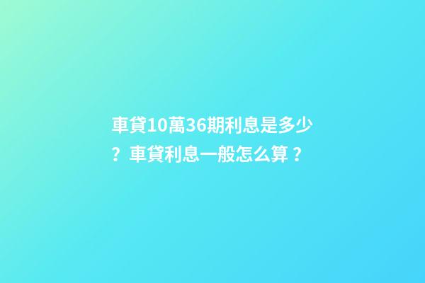 車貸10萬36期利息是多少？車貸利息一般怎么算？